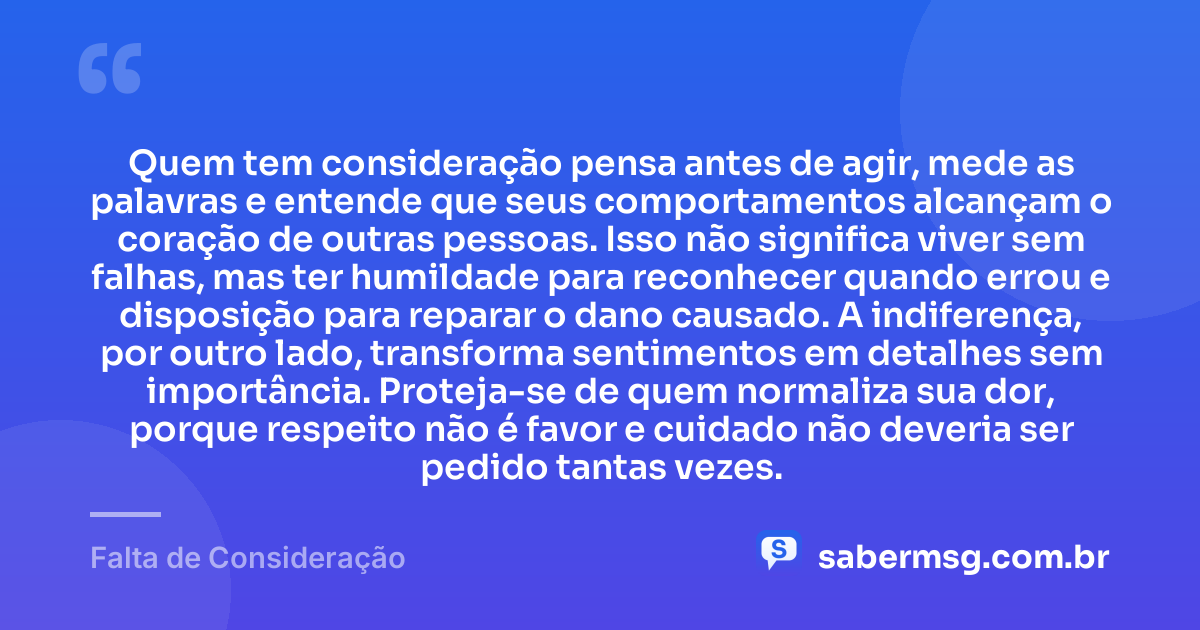 Quem tem consideração pensa antes de agir, mede as palavras e entende que seus comportamentos alcançam o coração de outras pessoas. Isso não significa viver sem falhas, mas ter humildade para reconhecer quando errou e disposição para reparar o dano causado. A indiferença, por outro lado, transforma sentimentos em detalhes sem importância. Proteja-se de quem normaliza sua dor, porque respeito não é favor e cuidado não deveria ser pedido tantas vezes. — Falta de Consideração