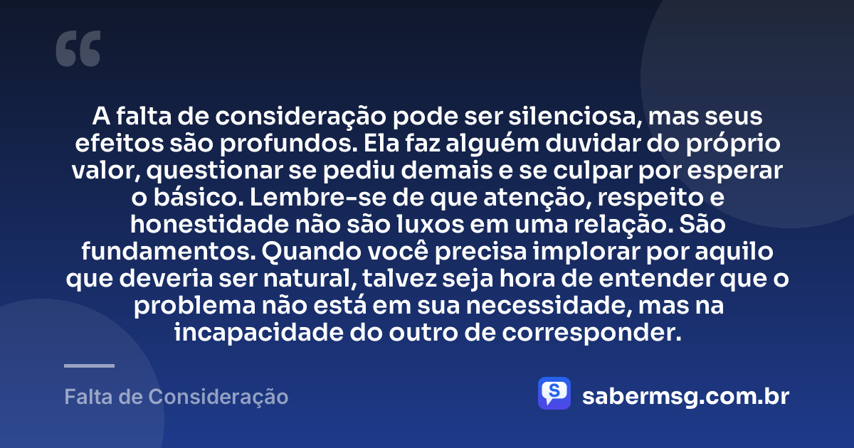 A falta de consideração pode ser silenciosa, mas seus efeitos são profundos. Ela faz alguém duvidar do próprio valor, questionar se pediu demais e se culpar por esperar o básico. Lembre-se de que atenção, respeito e honestidade não são luxos em uma relação. São fundamentos. Quando você precisa implorar por aquilo que deveria ser natural, talvez seja hora de entender que o problema não está em sua necessidade, mas na incapacidade do outro de corresponder. — Falta de Consideração
