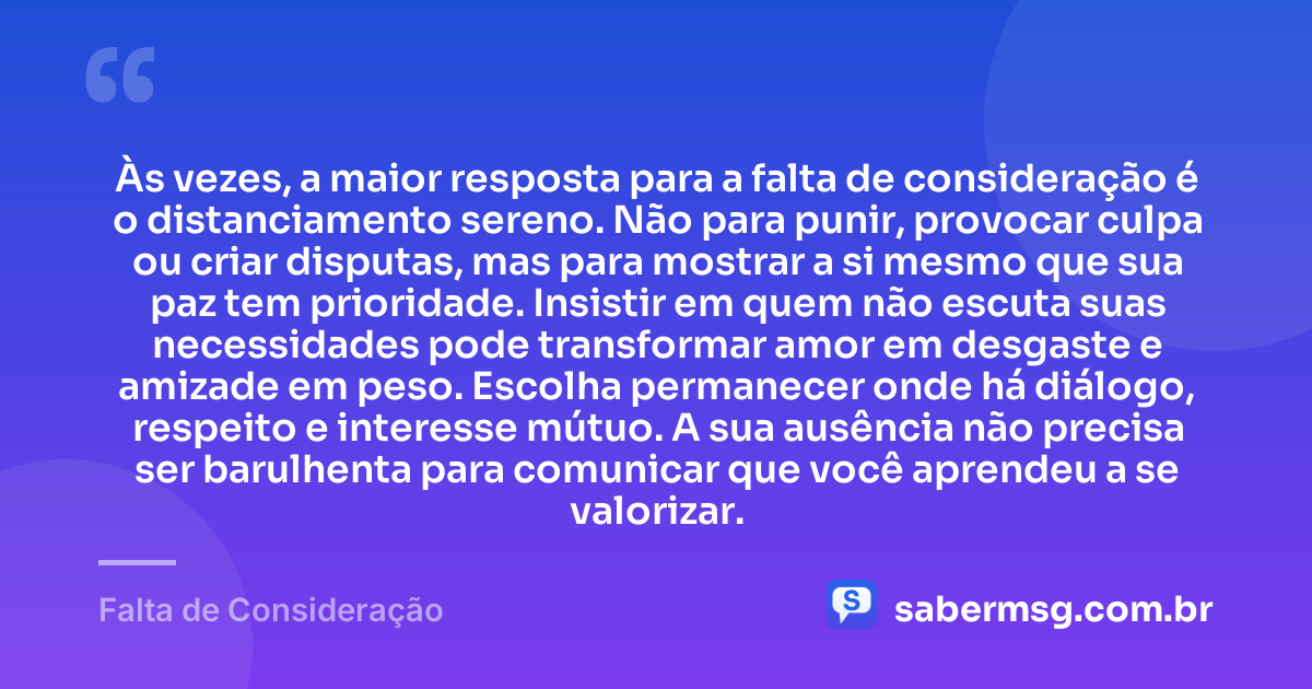 Às vezes, a maior resposta para a falta de consideração é o distanciamento sereno. Não para punir, provocar culpa ou criar disputas, mas para mostrar a si mesmo que sua paz tem prioridade. Insistir em quem não escuta suas necessidades pode transformar amor em desgaste e amizade em peso. Escolha permanecer onde há diálogo, respeito e interesse mútuo. A sua ausência não precisa ser barulhenta para comunicar que você aprendeu a se valorizar. — Falta de Consideração