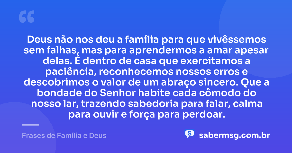 Deus não nos deu a família para que vivêssemos sem falhas, mas para aprendermos a amar apesar delas. É dentro de casa que exercitamos a paciência, reconhecemos nossos erros e descobrimos o valor de um abraço sincero. Que a bondade do Senhor habite cada cômodo do nosso lar, trazendo sabedoria para falar, calma para ouvir e força para perdoar. — Frases de Família e Deus