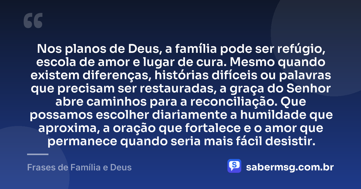 Nos planos de Deus, a família pode ser refúgio, escola de amor e lugar de cura. Mesmo quando existem diferenças, histórias difíceis ou palavras que precisam ser restauradas, a graça do Senhor abre caminhos para a reconciliação. Que possamos escolher diariamente a humildade que aproxima, a oração que fortalece e o amor que permanece quando seria mais fácil desistir. — Frases de Família e Deus