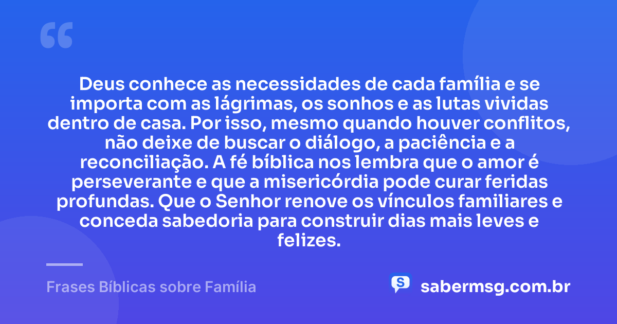 Deus conhece as necessidades de cada família e se importa com as lágrimas, os sonhos e as lutas vividas dentro de casa. Por isso, mesmo quando houver conflitos, não deixe de buscar o diálogo, a paciência e a reconciliação. A fé bíblica nos lembra que o amor é perseverante e que a misericórdia pode curar feridas profundas. Que o Senhor renove os vínculos familiares e conceda sabedoria para construir dias mais leves e felizes. — Frases Bíblicas sobre Família
