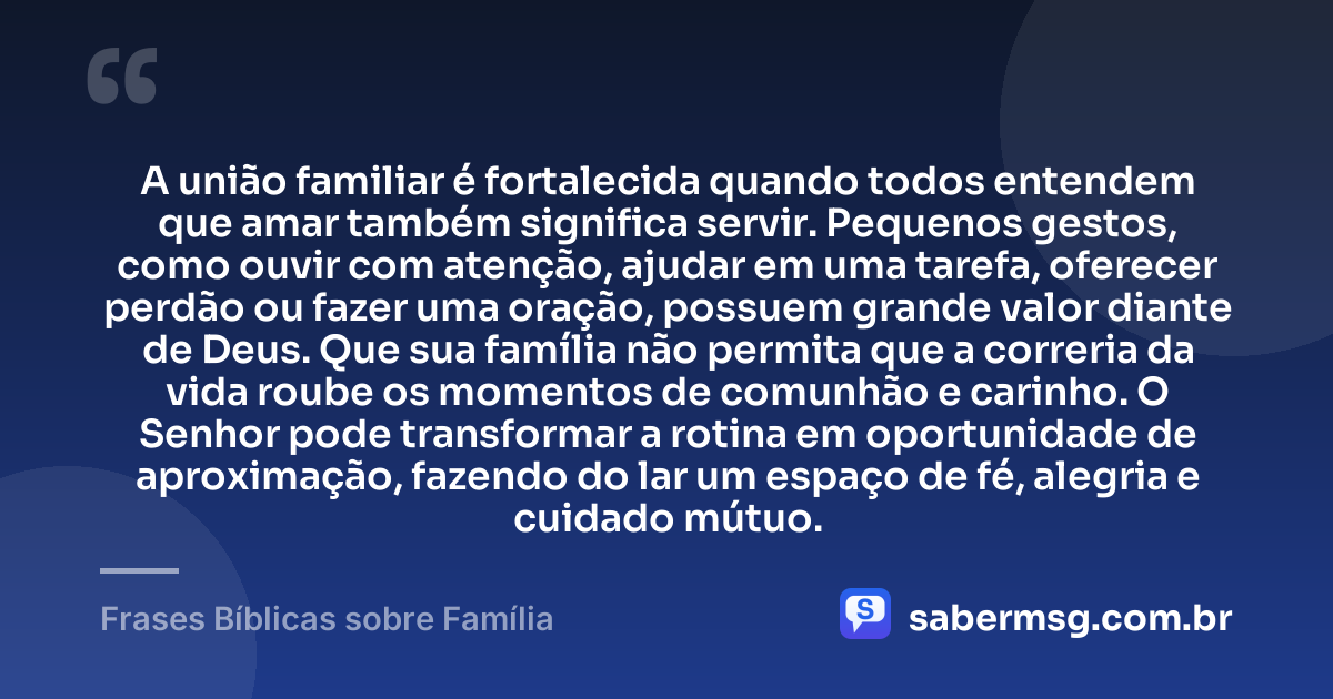 A união familiar é fortalecida quando todos entendem que amar também significa servir. Pequenos gestos, como ouvir com atenção, ajudar em uma tarefa, oferecer perdão ou fazer uma oração, possuem grande valor diante de Deus. Que sua família não permita que a correria da vida roube os momentos de comunhão e carinho. O Senhor pode transformar a rotina em oportunidade de aproximação, fazendo do lar um espaço de fé, alegria e cuidado mútuo. — Frases Bíblicas sobre Família
