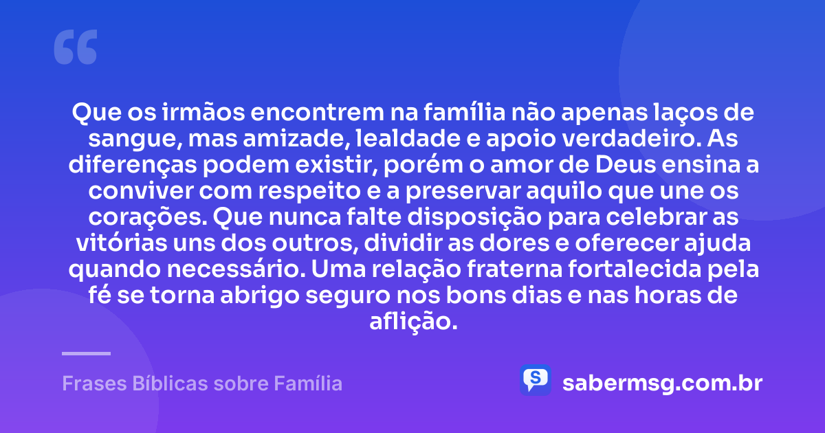 Que os irmãos encontrem na família não apenas laços de sangue, mas amizade, lealdade e apoio verdadeiro. As diferenças podem existir, porém o amor de Deus ensina a conviver com respeito e a preservar aquilo que une os corações. Que nunca falte disposição para celebrar as vitórias uns dos outros, dividir as dores e oferecer ajuda quando necessário. Uma relação fraterna fortalecida pela fé se torna abrigo seguro nos bons dias e nas horas de aflição. — Frases Bíblicas sobre Família