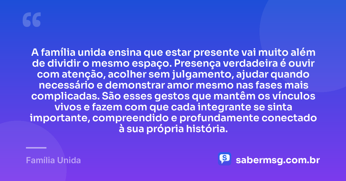 A família unida ensina que estar presente vai muito além de dividir o mesmo espaço. Presença verdadeira é ouvir com atenção, acolher sem julgamento, ajudar quando necessário e demonstrar amor mesmo nas fases mais complicadas. São esses gestos que mantêm os vínculos vivos e fazem com que cada integrante se sinta importante, compreendido e profundamente conectado à sua própria história. — Família Unida