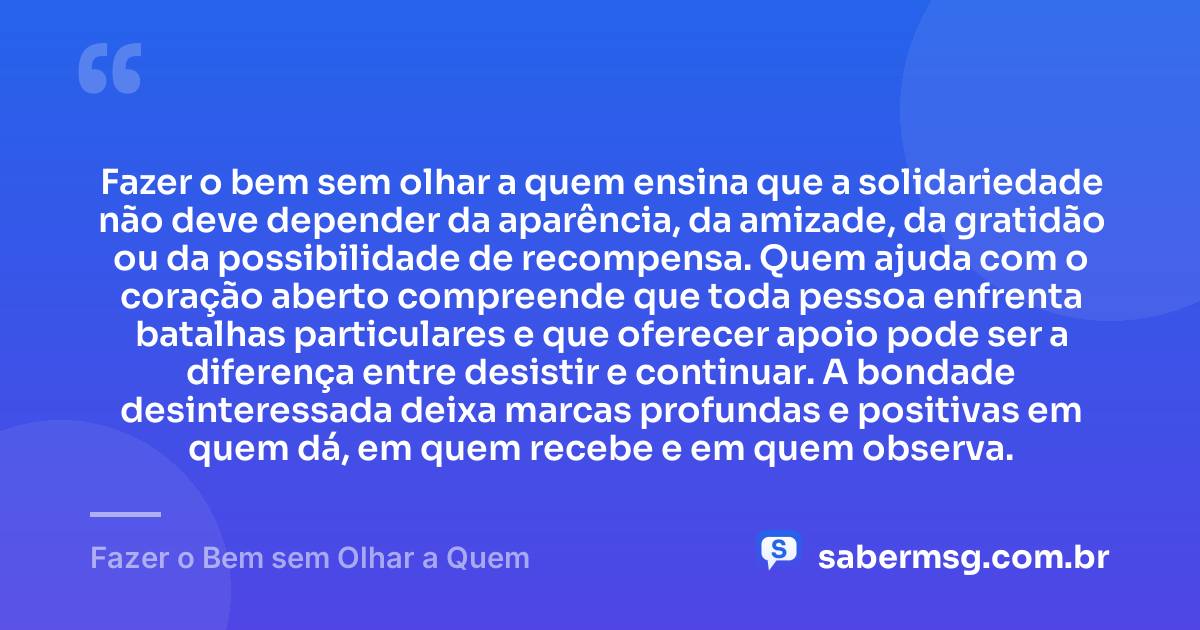 Fazer o bem sem olhar a quem ensina que a solidariedade não deve depender da aparência, da amizade, da gratidão ou da possibilidade de recompensa. Quem ajuda com o coração aberto compreende que toda pessoa enfrenta batalhas particulares e que oferecer apoio pode ser a diferença entre desistir e continuar. A bondade desinteressada deixa marcas profundas e positivas em quem dá, em quem recebe e em quem observa. — Fazer o Bem sem Olhar a Quem
