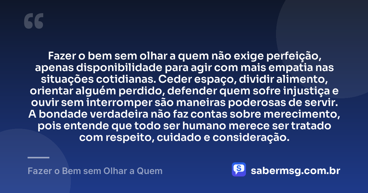 Fazer o bem sem olhar a quem não exige perfeição, apenas disponibilidade para agir com mais empatia nas situações cotidianas. Ceder espaço, dividir alimento, orientar alguém perdido, defender quem sofre injustiça e ouvir sem interromper são maneiras poderosas de servir. A bondade verdadeira não faz contas sobre merecimento, pois entende que todo ser humano merece ser tratado com respeito, cuidado e consideração. — Fazer o Bem sem Olhar a Quem