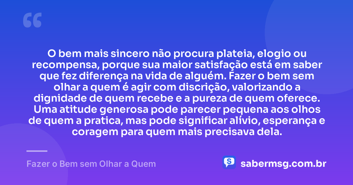 O bem mais sincero não procura plateia, elogio ou recompensa, porque sua maior satisfação está em saber que fez diferença na vida de alguém. Fazer o bem sem olhar a quem é agir com discrição, valorizando a dignidade de quem recebe e a pureza de quem oferece. Uma atitude generosa pode parecer pequena aos olhos de quem a pratica, mas pode significar alívio, esperança e coragem para quem mais precisava dela. — Fazer o Bem sem Olhar a Quem