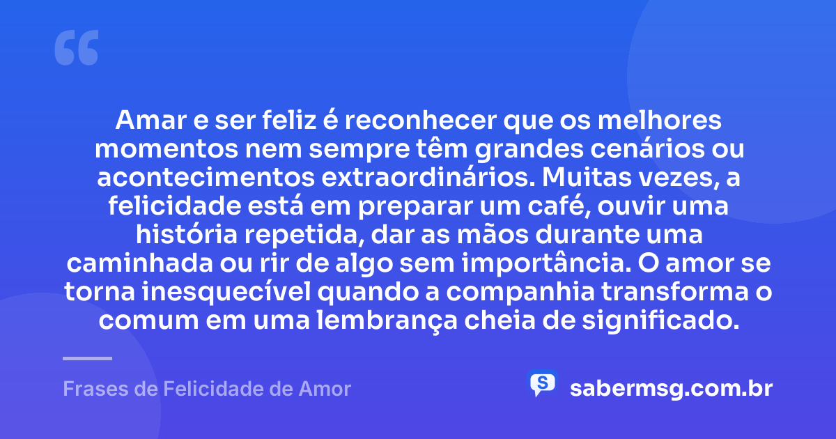 Amar e ser feliz é reconhecer que os melhores momentos nem sempre têm grandes cenários ou acontecimentos extraordinários. Muitas vezes, a felicidade está em preparar um café, ouvir uma história repetida, dar as mãos durante uma caminhada ou rir de algo sem importância. O amor se torna inesquecível quando a companhia transforma o comum em uma lembrança cheia de significado. — Frases de Felicidade de Amor