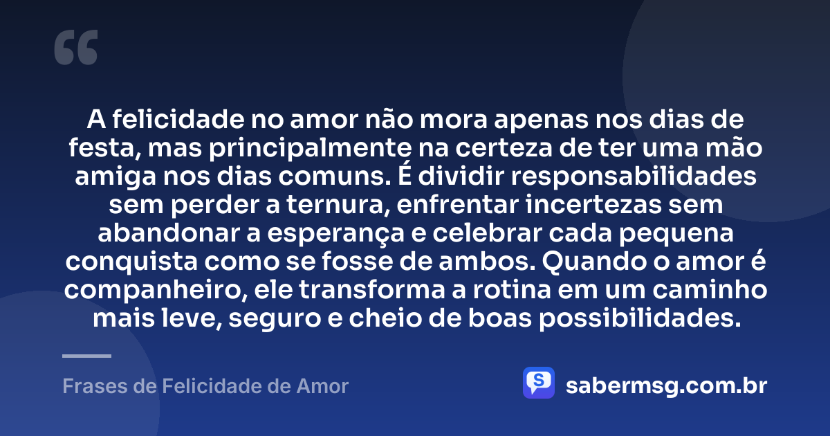 A felicidade no amor não mora apenas nos dias de festa, mas principalmente na certeza de ter uma mão amiga nos dias comuns. É dividir responsabilidades sem perder a ternura, enfrentar incertezas sem abandonar a esperança e celebrar cada pequena conquista como se fosse de ambos. Quando o amor é companheiro, ele transforma a rotina em um caminho mais leve, seguro e cheio de boas possibilidades. — Frases de Felicidade de Amor
