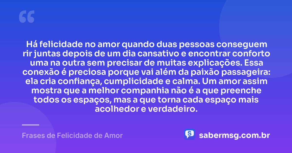 Há felicidade no amor quando duas pessoas conseguem rir juntas depois de um dia cansativo e encontrar conforto uma na outra sem precisar de muitas explicações. Essa conexão é preciosa porque vai além da paixão passageira: ela cria confiança, cumplicidade e calma. Um amor assim mostra que a melhor companhia não é a que preenche todos os espaços, mas a que torna cada espaço mais acolhedor e verdadeiro. — Frases de Felicidade de Amor