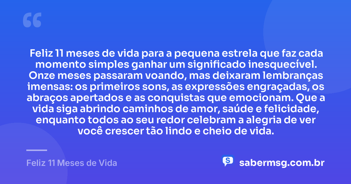 Feliz 11 meses de vida para a pequena estrela que faz cada momento simples ganhar um significado inesquecível. Onze meses passaram voando, mas deixaram lembranças imensas: os primeiros sons, as expressões engraçadas, os abraços apertados e as conquistas que emocionam. Que a vida siga abrindo caminhos de amor, saúde e felicidade, enquanto todos ao seu redor celebram a alegria de ver você crescer tão lindo e cheio de vida. — Feliz 11 Meses de Vida