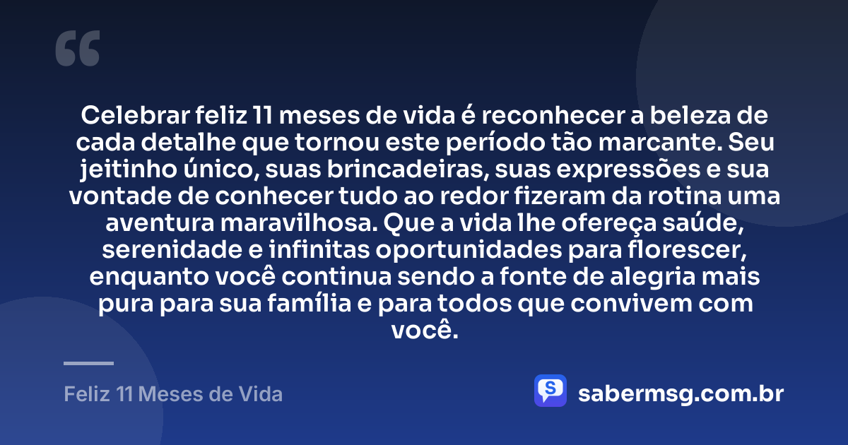 Celebrar feliz 11 meses de vida é reconhecer a beleza de cada detalhe que tornou este período tão marcante. Seu jeitinho único, suas brincadeiras, suas expressões e sua vontade de conhecer tudo ao redor fizeram da rotina uma aventura maravilhosa. Que a vida lhe ofereça saúde, serenidade e infinitas oportunidades para florescer, enquanto você continua sendo a fonte de alegria mais pura para sua família e para todos que convivem com você. — Feliz 11 Meses de Vida