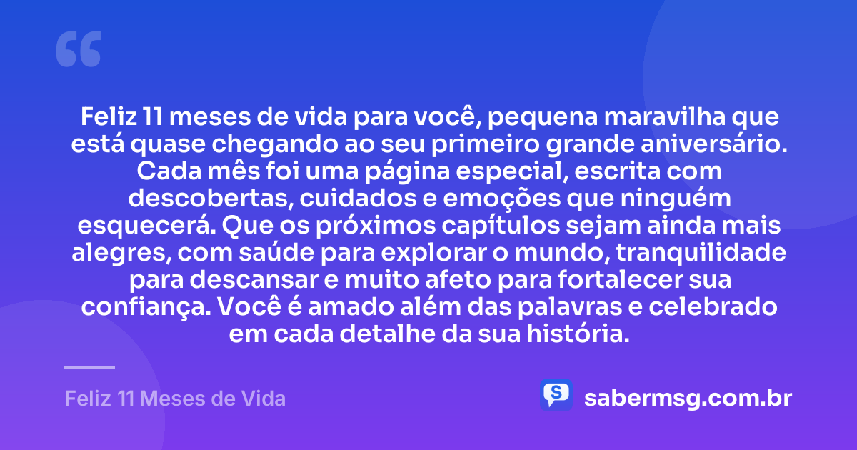 Feliz 11 meses de vida para você, pequena maravilha que está quase chegando ao seu primeiro grande aniversário. Cada mês foi uma página especial, escrita com descobertas, cuidados e emoções que ninguém esquecerá. Que os próximos capítulos sejam ainda mais alegres, com saúde para explorar o mundo, tranquilidade para descansar e muito afeto para fortalecer sua confiança. Você é amado além das palavras e celebrado em cada detalhe da sua história. — Feliz 11 Meses de Vida