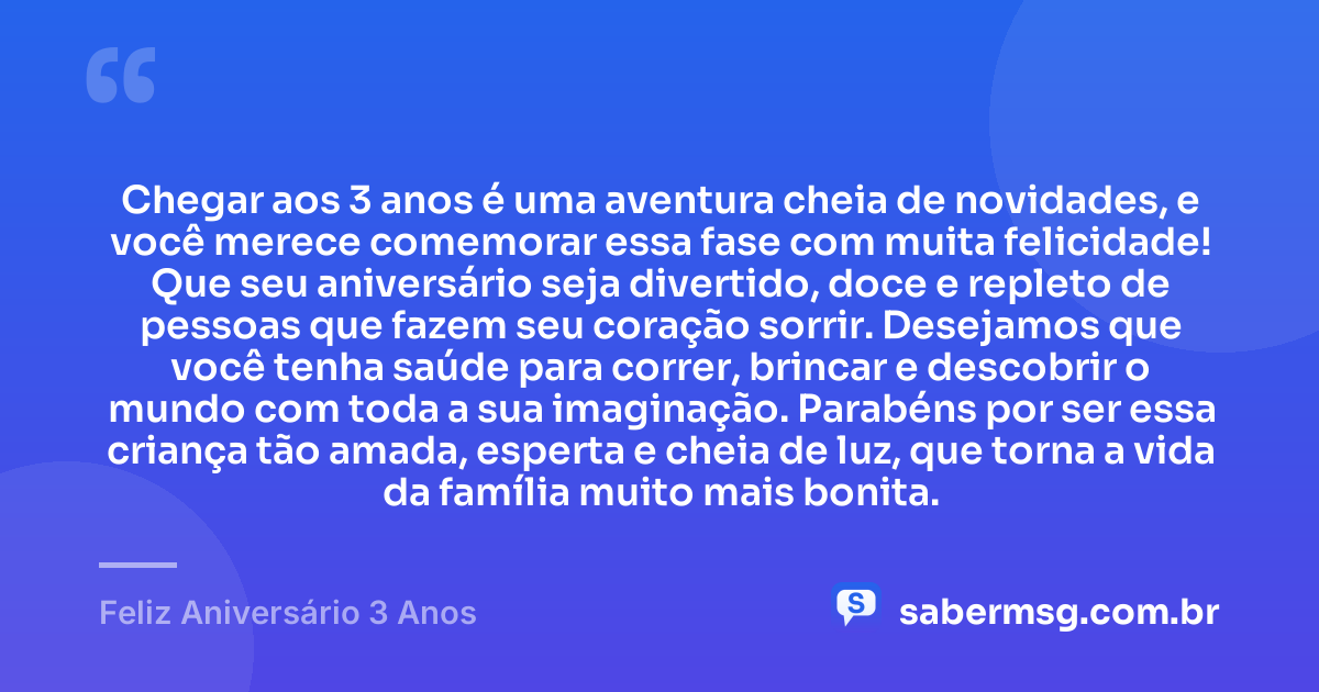 Chegar aos 3 anos é uma aventura cheia de novidades, e você merece comemorar essa fase com muita felicidade! Que seu aniversário seja divertido, doce e repleto de pessoas que fazem seu coração sorrir. Desejamos que você tenha saúde para correr, brincar e descobrir o mundo com toda a sua imaginação. Parabéns por ser essa criança tão amada, esperta e cheia de luz, que torna a vida da família muito mais bonita. — Feliz Aniversário 3 Anos