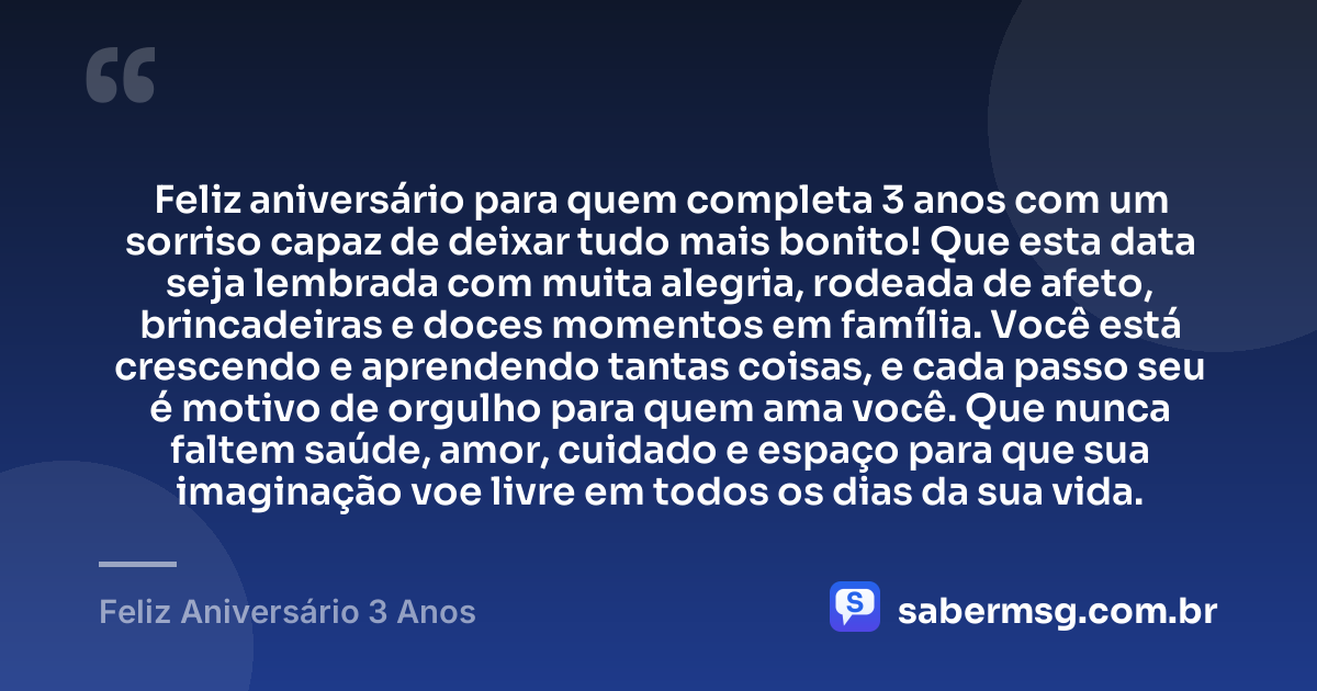 Feliz aniversário para quem completa 3 anos com um sorriso capaz de deixar tudo mais bonito! Que esta data seja lembrada com muita alegria, rodeada de afeto, brincadeiras e doces momentos em família. Você está crescendo e aprendendo tantas coisas, e cada passo seu é motivo de orgulho para quem ama você. Que nunca faltem saúde, amor, cuidado e espaço para que sua imaginação voe livre em todos os dias da sua vida. — Feliz Aniversário 3 Anos