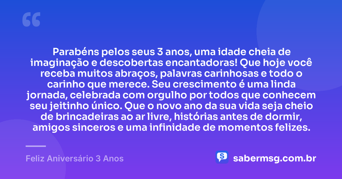 Parabéns pelos seus 3 anos, uma idade cheia de imaginação e descobertas encantadoras! Que hoje você receba muitos abraços, palavras carinhosas e todo o carinho que merece. Seu crescimento é uma linda jornada, celebrada com orgulho por todos que conhecem seu jeitinho único. Que o novo ano da sua vida seja cheio de brincadeiras ao ar livre, histórias antes de dormir, amigos sinceros e uma infinidade de momentos felizes. — Feliz Aniversário 3 Anos