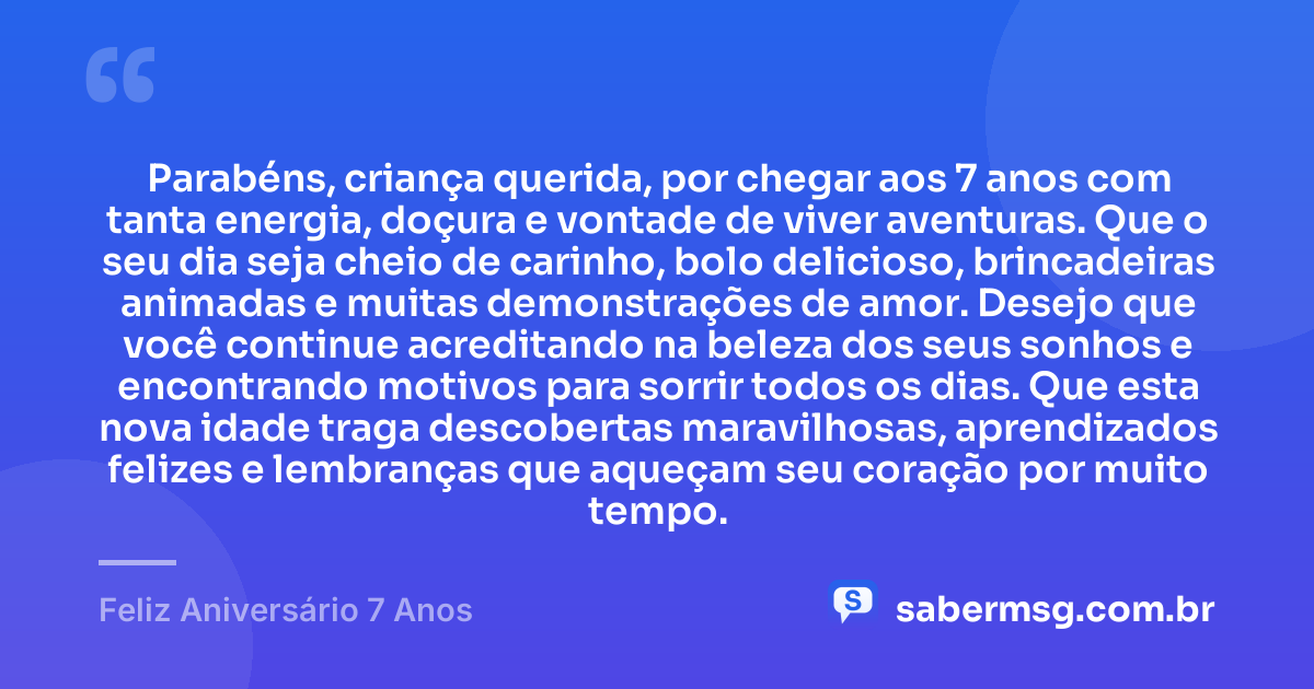 Parabéns, criança querida, por chegar aos 7 anos com tanta energia, doçura e vontade de viver aventuras. Que o seu dia seja cheio de carinho, bolo delicioso, brincadeiras animadas e muitas demonstrações de amor. Desejo que você continue acreditando na beleza dos seus sonhos e encontrando motivos para sorrir todos os dias. Que esta nova idade traga descobertas maravilhosas, aprendizados felizes e lembranças que aqueçam seu coração por muito tempo. — Feliz Aniversário 7 Anos