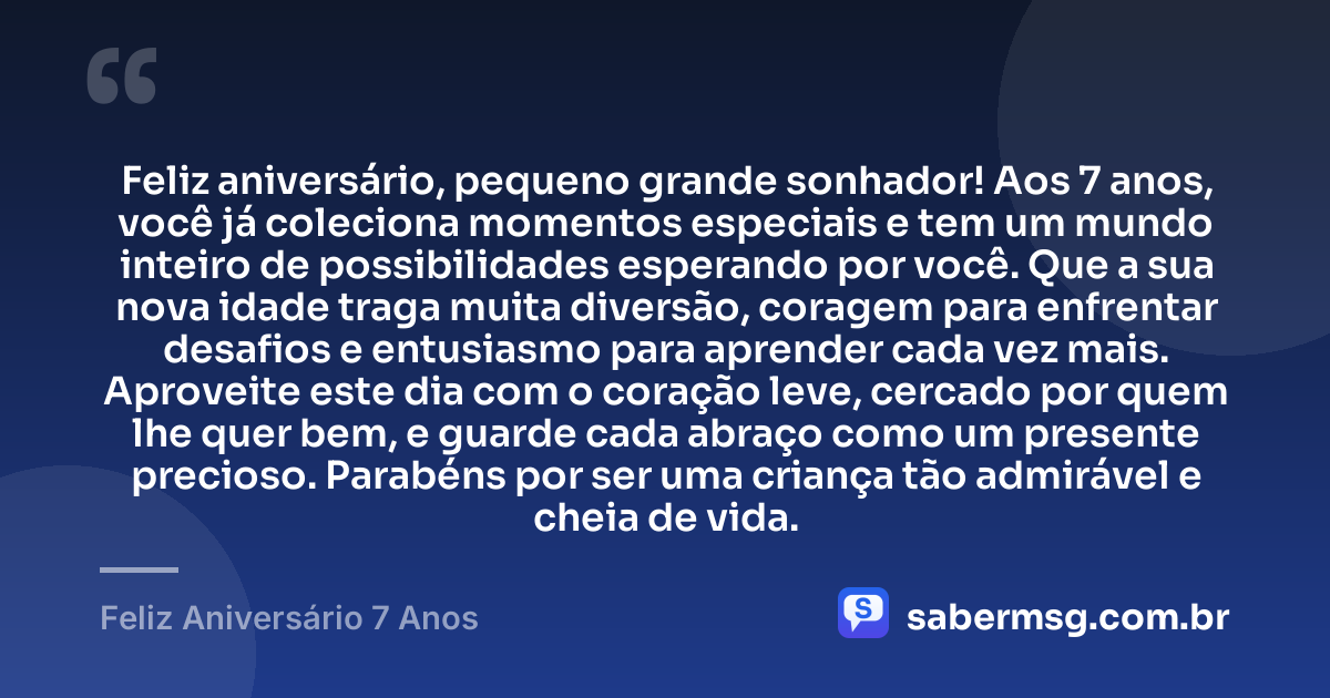 Feliz aniversário, pequeno grande sonhador! Aos 7 anos, você já coleciona momentos especiais e tem um mundo inteiro de possibilidades esperando por você. Que a sua nova idade traga muita diversão, coragem para enfrentar desafios e entusiasmo para aprender cada vez mais. Aproveite este dia com o coração leve, cercado por quem lhe quer bem, e guarde cada abraço como um presente precioso. Parabéns por ser uma criança tão admirável e cheia de vida. — Feliz Aniversário 7 Anos