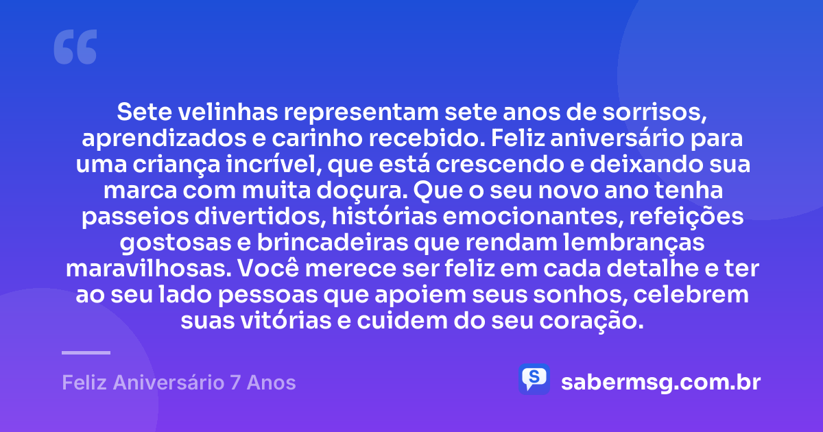 Sete velinhas representam sete anos de sorrisos, aprendizados e carinho recebido. Feliz aniversário para uma criança incrível, que está crescendo e deixando sua marca com muita doçura. Que o seu novo ano tenha passeios divertidos, histórias emocionantes, refeições gostosas e brincadeiras que rendam lembranças maravilhosas. Você merece ser feliz em cada detalhe e ter ao seu lado pessoas que apoiem seus sonhos, celebrem suas vitórias e cuidem do seu coração. — Feliz Aniversário 7 Anos