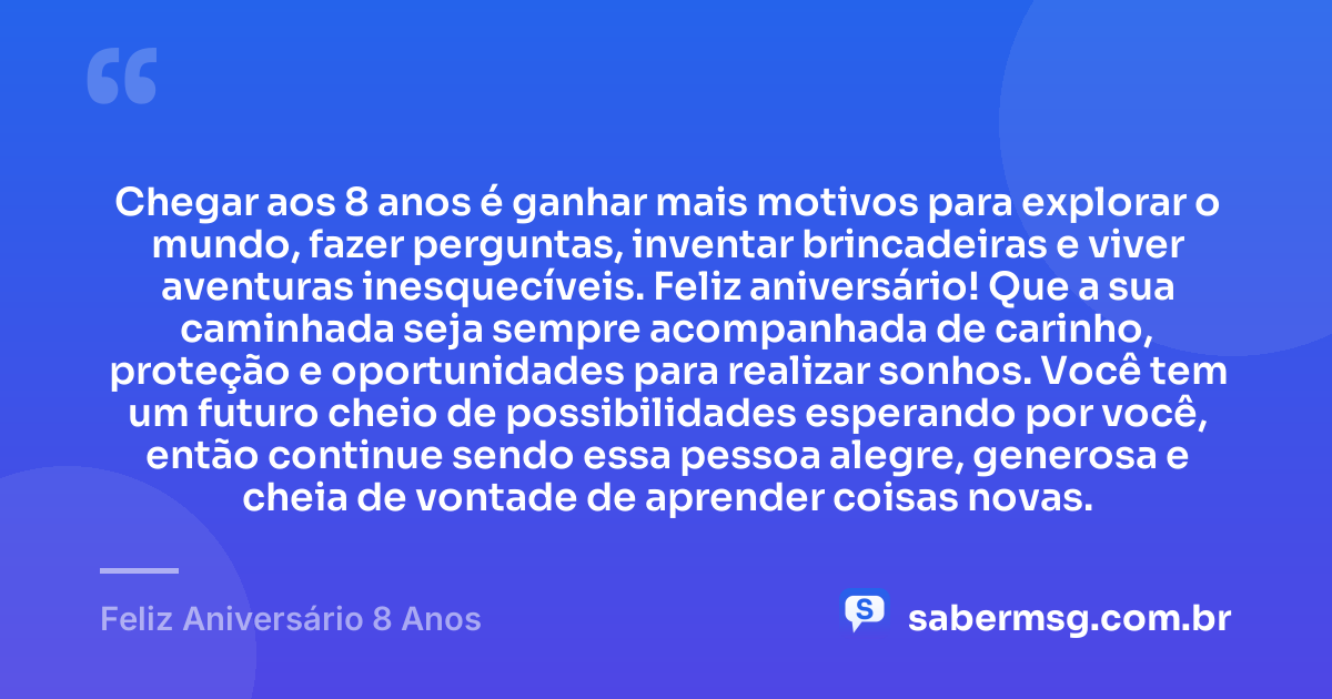 Chegar aos 8 anos é ganhar mais motivos para explorar o mundo, fazer perguntas, inventar brincadeiras e viver aventuras inesquecíveis. Feliz aniversário! Que a sua caminhada seja sempre acompanhada de carinho, proteção e oportunidades para realizar sonhos. Você tem um futuro cheio de possibilidades esperando por você, então continue sendo essa pessoa alegre, generosa e cheia de vontade de aprender coisas novas. — Feliz Aniversário 8 Anos