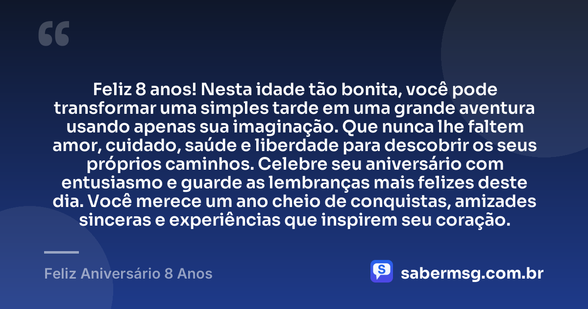 Feliz 8 anos! Nesta idade tão bonita, você pode transformar uma simples tarde em uma grande aventura usando apenas sua imaginação. Que nunca lhe faltem amor, cuidado, saúde e liberdade para descobrir os seus próprios caminhos. Celebre seu aniversário com entusiasmo e guarde as lembranças mais felizes deste dia. Você merece um ano cheio de conquistas, amizades sinceras e experiências que inspirem seu coração. — Feliz Aniversário 8 Anos