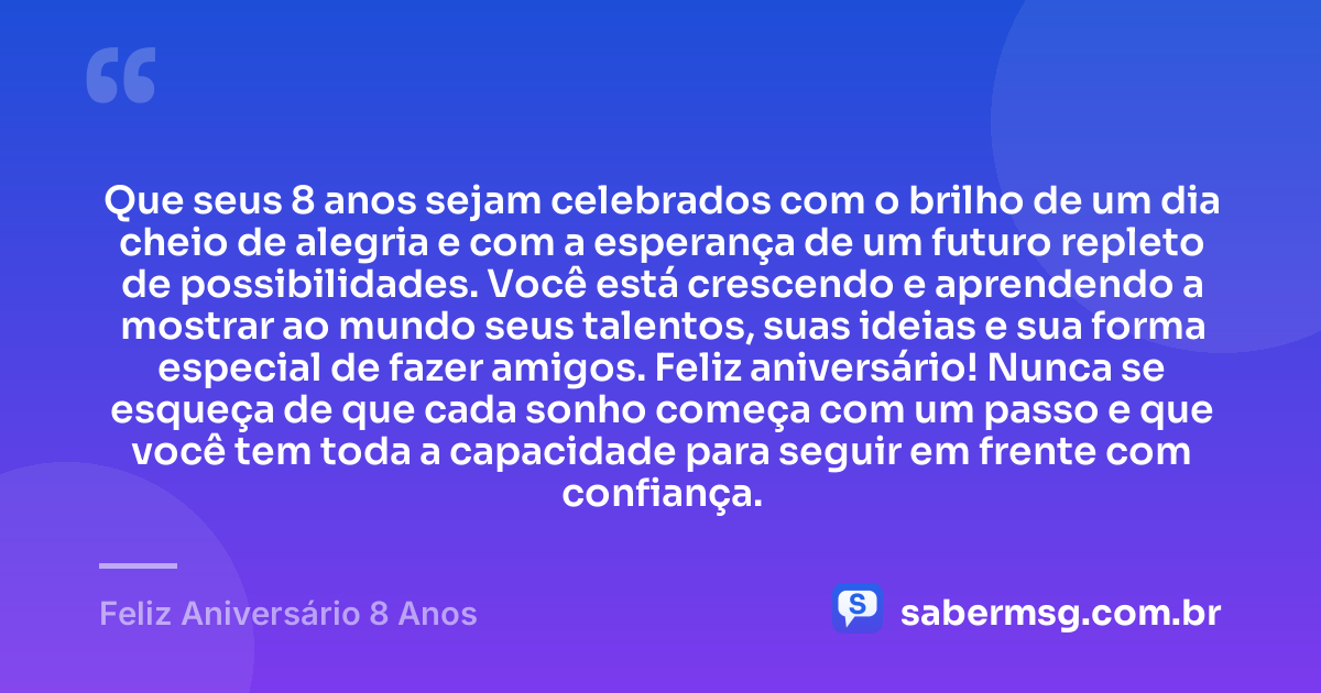 Que seus 8 anos sejam celebrados com o brilho de um dia cheio de alegria e com a esperança de um futuro repleto de possibilidades. Você está crescendo e aprendendo a mostrar ao mundo seus talentos, suas ideias e sua forma especial de fazer amigos. Feliz aniversário! Nunca se esqueça de que cada sonho começa com um passo e que você tem toda a capacidade para seguir em frente com confiança. — Feliz Aniversário 8 Anos