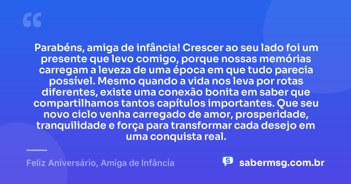Parabéns, amiga de infância! Crescer ao seu lado foi um presente que levo comigo, porque nossas memórias carregam a leveza de uma época em que tudo parecia possível. Mesmo quando a vida nos leva por rotas diferentes, existe uma conexão bonita em saber que compartilhamos tantos capítulos importantes. Que seu novo ciclo venha carregado de amor, prosperidade, tranquilidade e força para transformar cada desejo em uma conquista real. — Feliz Aniversário, Amiga de Infância