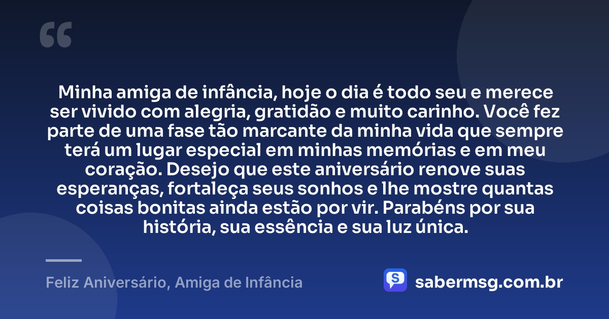 Minha amiga de infância, hoje o dia é todo seu e merece ser vivido com alegria, gratidão e muito carinho. Você fez parte de uma fase tão marcante da minha vida que sempre terá um lugar especial em minhas memórias e em meu coração. Desejo que este aniversário renove suas esperanças, fortaleça seus sonhos e lhe mostre quantas coisas bonitas ainda estão por vir. Parabéns por sua história, sua essência e sua luz única. — Feliz Aniversário, Amiga de Infância