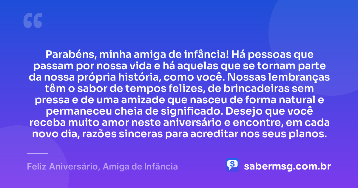 Parabéns, minha amiga de infância! Há pessoas que passam por nossa vida e há aquelas que se tornam parte da nossa própria história, como você. Nossas lembranças têm o sabor de tempos felizes, de brincadeiras sem pressa e de uma amizade que nasceu de forma natural e permaneceu cheia de significado. Desejo que você receba muito amor neste aniversário e encontre, em cada novo dia, razões sinceras para acreditar nos seus planos. — Feliz Aniversário, Amiga de Infância