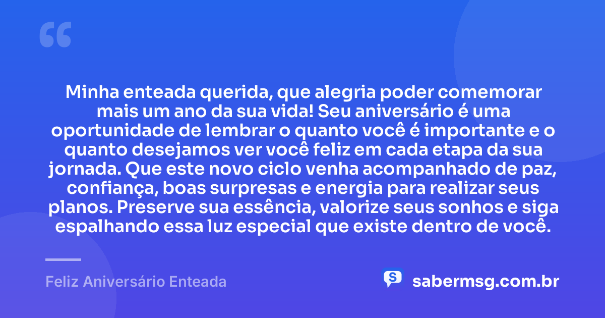 Minha enteada querida, que alegria poder comemorar mais um ano da sua vida! Seu aniversário é uma oportunidade de lembrar o quanto você é importante e o quanto desejamos ver você feliz em cada etapa da sua jornada. Que este novo ciclo venha acompanhado de paz, confiança, boas surpresas e energia para realizar seus planos. Preserve sua essência, valorize seus sonhos e siga espalhando essa luz especial que existe dentro de você. — Feliz Aniversário Enteada
