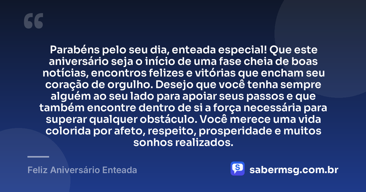 Parabéns pelo seu dia, enteada especial! Que este aniversário seja o início de uma fase cheia de boas notícias, encontros felizes e vitórias que encham seu coração de orgulho. Desejo que você tenha sempre alguém ao seu lado para apoiar seus passos e que também encontre dentro de si a força necessária para superar qualquer obstáculo. Você merece uma vida colorida por afeto, respeito, prosperidade e muitos sonhos realizados. — Feliz Aniversário Enteada
