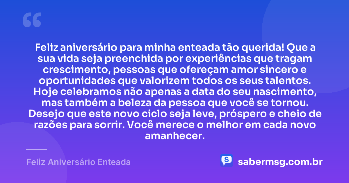 Feliz aniversário para minha enteada tão querida! Que a sua vida seja preenchida por experiências que tragam crescimento, pessoas que ofereçam amor sincero e oportunidades que valorizem todos os seus talentos. Hoje celebramos não apenas a data do seu nascimento, mas também a beleza da pessoa que você se tornou. Desejo que este novo ciclo seja leve, próspero e cheio de razões para sorrir. Você merece o melhor em cada novo amanhecer. — Feliz Aniversário Enteada