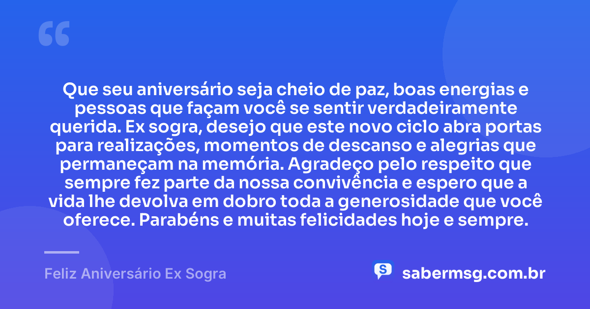 Que seu aniversário seja cheio de paz, boas energias e pessoas que façam você se sentir verdadeiramente querida. Ex sogra, desejo que este novo ciclo abra portas para realizações, momentos de descanso e alegrias que permaneçam na memória. Agradeço pelo respeito que sempre fez parte da nossa convivência e espero que a vida lhe devolva em dobro toda a generosidade que você oferece. Parabéns e muitas felicidades hoje e sempre. — Feliz Aniversário Ex Sogra