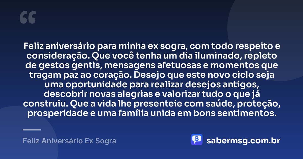 Feliz aniversário para minha ex sogra, com todo respeito e consideração. Que você tenha um dia iluminado, repleto de gestos gentis, mensagens afetuosas e momentos que tragam paz ao coração. Desejo que este novo ciclo seja uma oportunidade para realizar desejos antigos, descobrir novas alegrias e valorizar tudo o que já construiu. Que a vida lhe presenteie com saúde, proteção, prosperidade e uma família unida em bons sentimentos. — Feliz Aniversário Ex Sogra