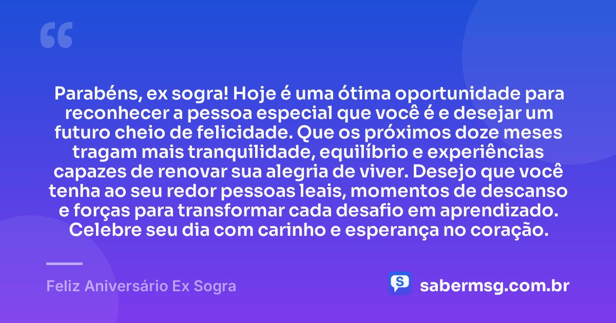 Parabéns, ex sogra! Hoje é uma ótima oportunidade para reconhecer a pessoa especial que você é e desejar um futuro cheio de felicidade. Que os próximos doze meses tragam mais tranquilidade, equilíbrio e experiências capazes de renovar sua alegria de viver. Desejo que você tenha ao seu redor pessoas leais, momentos de descanso e forças para transformar cada desafio em aprendizado. Celebre seu dia com carinho e esperança no coração. — Feliz Aniversário Ex Sogra