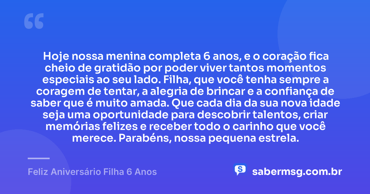 Hoje nossa menina completa 6 anos, e o coração fica cheio de gratidão por poder viver tantos momentos especiais ao seu lado. Filha, que você tenha sempre a coragem de tentar, a alegria de brincar e a confiança de saber que é muito amada. Que cada dia da sua nova idade seja uma oportunidade para descobrir talentos, criar memórias felizes e receber todo o carinho que você merece. Parabéns, nossa pequena estrela. — Feliz Aniversário Filha 6 Anos
