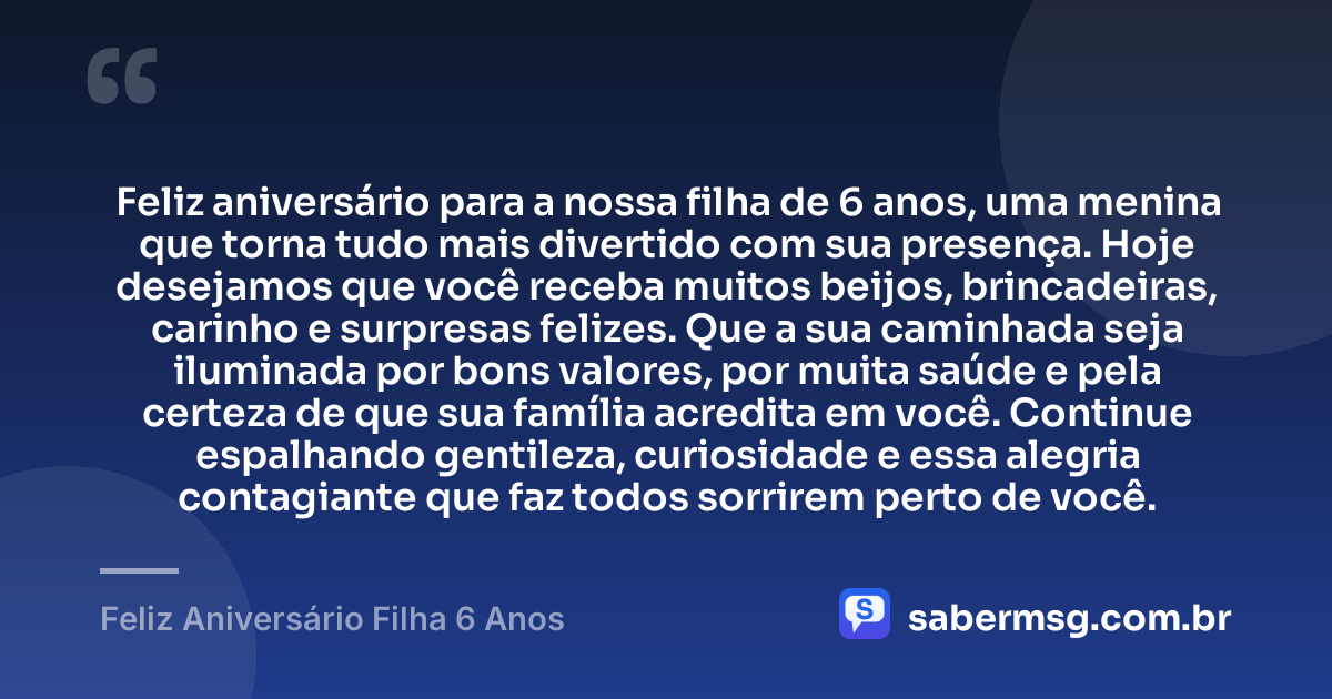 Feliz aniversário para a nossa filha de 6 anos, uma menina que torna tudo mais divertido com sua presença. Hoje desejamos que você receba muitos beijos, brincadeiras, carinho e surpresas felizes. Que a sua caminhada seja iluminada por bons valores, por muita saúde e pela certeza de que sua família acredita em você. Continue espalhando gentileza, curiosidade e essa alegria contagiante que faz todos sorrirem perto de você. — Feliz Aniversário Filha 6 Anos