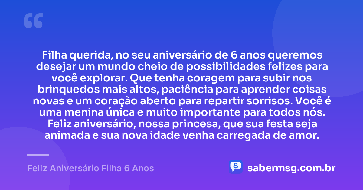 Filha querida, no seu aniversário de 6 anos queremos desejar um mundo cheio de possibilidades felizes para você explorar. Que tenha coragem para subir nos brinquedos mais altos, paciência para aprender coisas novas e um coração aberto para repartir sorrisos. Você é uma menina única e muito importante para todos nós. Feliz aniversário, nossa princesa, que sua festa seja animada e sua nova idade venha carregada de amor. — Feliz Aniversário Filha 6 Anos