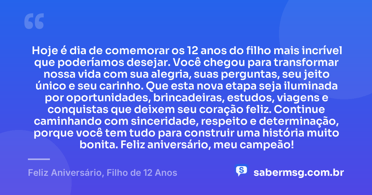 Hoje é dia de comemorar os 12 anos do filho mais incrível que poderíamos desejar. Você chegou para transformar nossa vida com sua alegria, suas perguntas, seu jeito único e seu carinho. Que esta nova etapa seja iluminada por oportunidades, brincadeiras, estudos, viagens e conquistas que deixem seu coração feliz. Continue caminhando com sinceridade, respeito e determinação, porque você tem tudo para construir uma história muito bonita. Feliz aniversário, meu campeão! — Feliz Aniversário, Filho de 12 Anos
