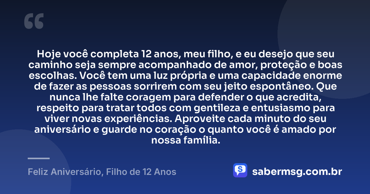 Hoje você completa 12 anos, meu filho, e eu desejo que seu caminho seja sempre acompanhado de amor, proteção e boas escolhas. Você tem uma luz própria e uma capacidade enorme de fazer as pessoas sorrirem com seu jeito espontâneo. Que nunca lhe falte coragem para defender o que acredita, respeito para tratar todos com gentileza e entusiasmo para viver novas experiências. Aproveite cada minuto do seu aniversário e guarde no coração o quanto você é amado por nossa família. — Feliz Aniversário, Filho de 12 Anos