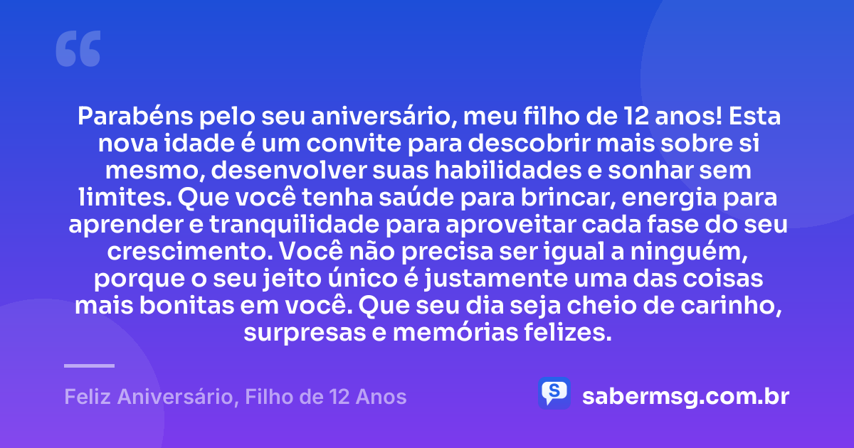 Parabéns pelo seu aniversário, meu filho de 12 anos! Esta nova idade é um convite para descobrir mais sobre si mesmo, desenvolver suas habilidades e sonhar sem limites. Que você tenha saúde para brincar, energia para aprender e tranquilidade para aproveitar cada fase do seu crescimento. Você não precisa ser igual a ninguém, porque o seu jeito único é justamente uma das coisas mais bonitas em você. Que seu dia seja cheio de carinho, surpresas e memórias felizes. — Feliz Aniversário, Filho de 12 Anos