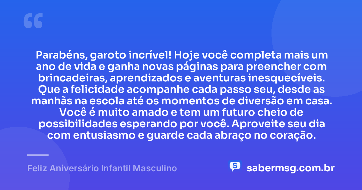 Parabéns, garoto incrível! Hoje você completa mais um ano de vida e ganha novas páginas para preencher com brincadeiras, aprendizados e aventuras inesquecíveis. Que a felicidade acompanhe cada passo seu, desde as manhãs na escola até os momentos de diversão em casa. Você é muito amado e tem um futuro cheio de possibilidades esperando por você. Aproveite seu dia com entusiasmo e guarde cada abraço no coração. — Feliz Aniversário Infantil Masculino