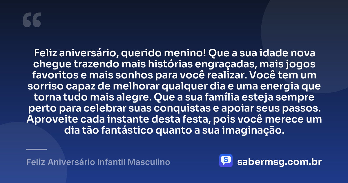 Feliz aniversário, querido menino! Que a sua idade nova chegue trazendo mais histórias engraçadas, mais jogos favoritos e mais sonhos para você realizar. Você tem um sorriso capaz de melhorar qualquer dia e uma energia que torna tudo mais alegre. Que a sua família esteja sempre perto para celebrar suas conquistas e apoiar seus passos. Aproveite cada instante desta festa, pois você merece um dia tão fantástico quanto a sua imaginação. — Feliz Aniversário Infantil Masculino