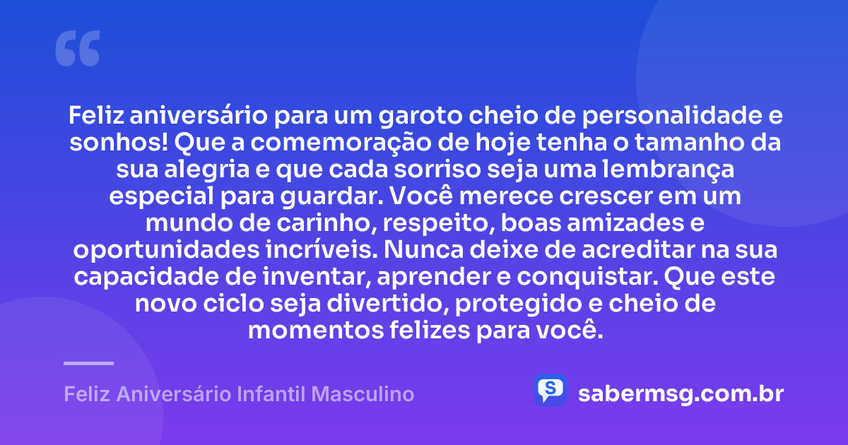 Feliz aniversário para um garoto cheio de personalidade e sonhos! Que a comemoração de hoje tenha o tamanho da sua alegria e que cada sorriso seja uma lembrança especial para guardar. Você merece crescer em um mundo de carinho, respeito, boas amizades e oportunidades incríveis. Nunca deixe de acreditar na sua capacidade de inventar, aprender e conquistar. Que este novo ciclo seja divertido, protegido e cheio de momentos felizes para você. — Feliz Aniversário Infantil Masculino