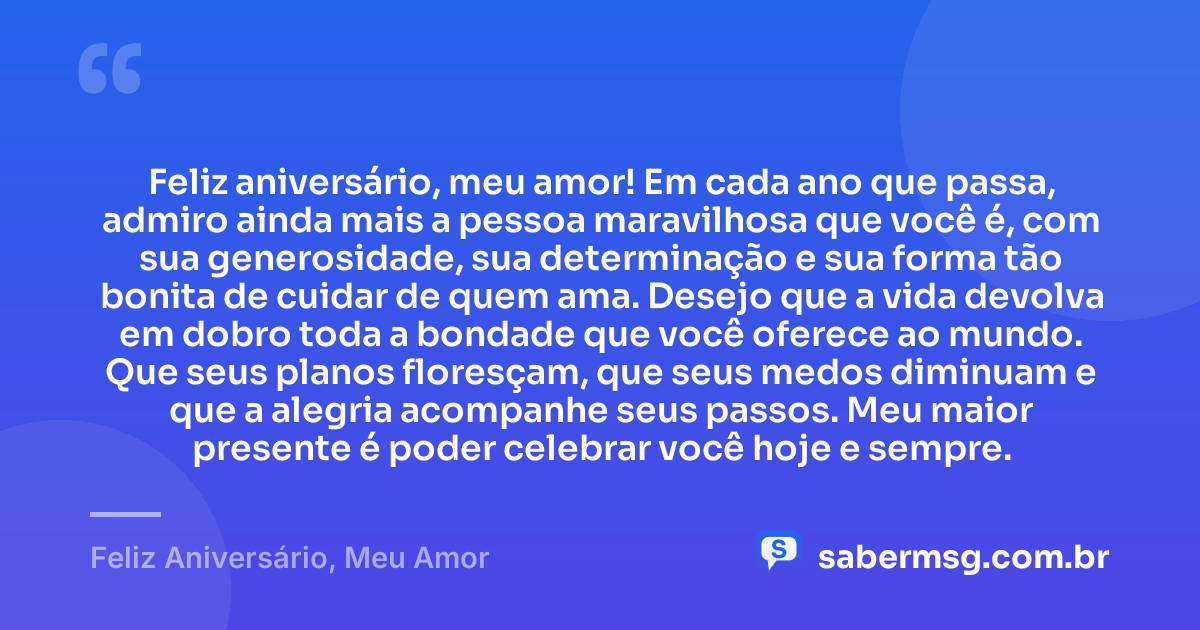 Feliz aniversário, meu amor! Em cada ano que passa, admiro ainda mais a pessoa maravilhosa que você é, com sua generosidade, sua determinação e sua forma tão bonita de cuidar de quem ama. Desejo que a vida devolva em dobro toda a bondade que você oferece ao mundo. Que seus planos floresçam, que seus medos diminuam e que a alegria acompanhe seus passos. Meu maior presente é poder celebrar você hoje e sempre. — Feliz Aniversário, Meu Amor