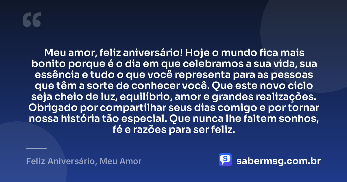 Meu amor, feliz aniversário! Hoje o mundo fica mais bonito porque é o dia em que celebramos a sua vida, sua essência e tudo o que você representa para as pessoas que têm a sorte de conhecer você. Que este novo ciclo seja cheio de luz, equilíbrio, amor e grandes realizações. Obrigado por compartilhar seus dias comigo e por tornar nossa história tão especial. Que nunca lhe faltem sonhos, fé e razões para ser feliz. — Feliz Aniversário, Meu Amor