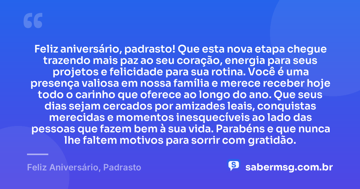 Feliz aniversário, padrasto! Que esta nova etapa chegue trazendo mais paz ao seu coração, energia para seus projetos e felicidade para sua rotina. Você é uma presença valiosa em nossa família e merece receber hoje todo o carinho que oferece ao longo do ano. Que seus dias sejam cercados por amizades leais, conquistas merecidas e momentos inesquecíveis ao lado das pessoas que fazem bem à sua vida. Parabéns e que nunca lhe faltem motivos para sorrir com gratidão. — Feliz Aniversário, Padrasto