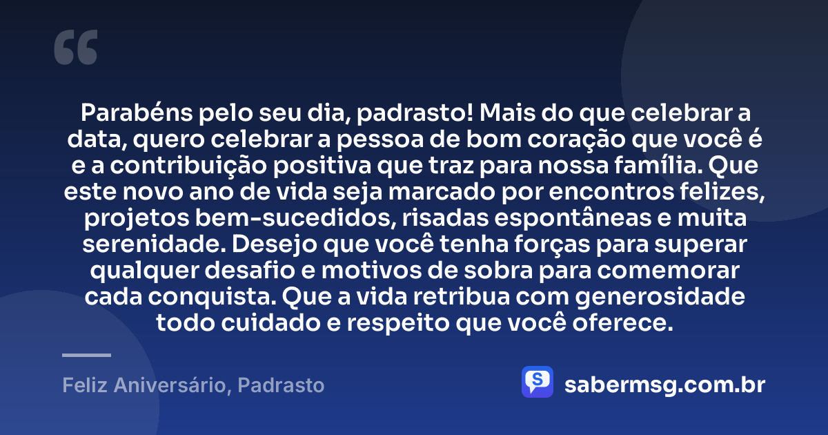 Parabéns pelo seu dia, padrasto! Mais do que celebrar a data, quero celebrar a pessoa de bom coração que você é e a contribuição positiva que traz para nossa família. Que este novo ano de vida seja marcado por encontros felizes, projetos bem-sucedidos, risadas espontâneas e muita serenidade. Desejo que você tenha forças para superar qualquer desafio e motivos de sobra para comemorar cada conquista. Que a vida retribua com generosidade todo cuidado e respeito que você oferece. — Feliz Aniversário, Padrasto
