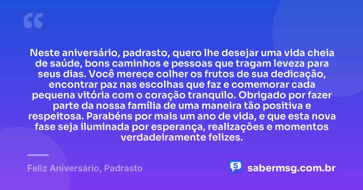 Neste aniversário, padrasto, quero lhe desejar uma vida cheia de saúde, bons caminhos e pessoas que tragam leveza para seus dias. Você merece colher os frutos de sua dedicação, encontrar paz nas escolhas que faz e comemorar cada pequena vitória com o coração tranquilo. Obrigado por fazer parte da nossa família de uma maneira tão positiva e respeitosa. Parabéns por mais um ano de vida, e que esta nova fase seja iluminada por esperança, realizações e momentos verdadeiramente felizes. — Feliz Aniversário, Padrasto
